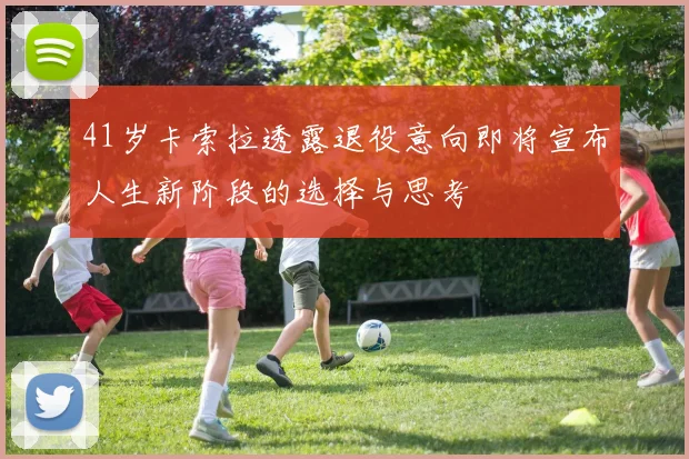 41岁卡索拉透露退役意向即将宣布人生新阶段的选择与思考