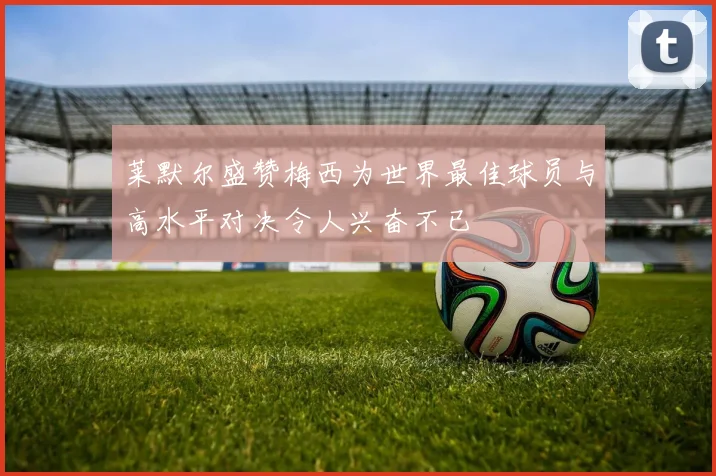 莱默尔盛赞梅西为世界最佳球员与高水平对决令人兴奋不已