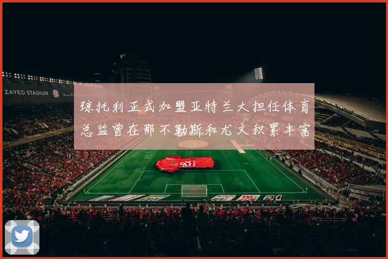 琼托利正式加盟亚特兰大担任体育总监曾在那不勒斯和尤文积累丰富经验