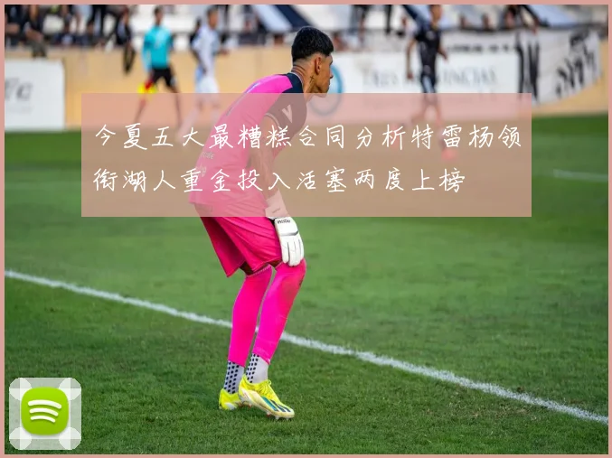 今夏五大最糟糕合同分析特雷杨领衔湖人重金投入活塞两度上榜