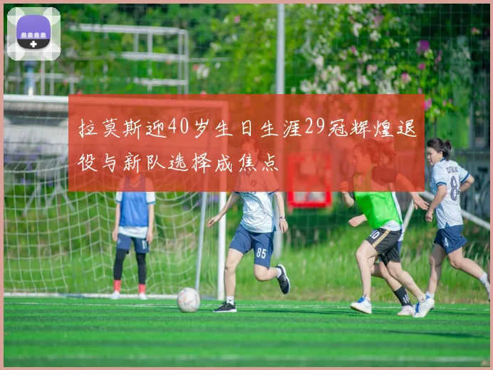 拉莫斯迎40岁生日生涯29冠辉煌退役与新队选择成焦点