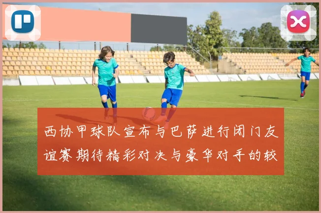 西协甲球队宣布与巴萨进行闭门友谊赛期待精彩对决与豪华对手的较量