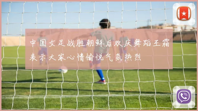 中国女足战胜朝鲜后欢庆舞蹈王霜表示大家心情愉悦气氛热烈