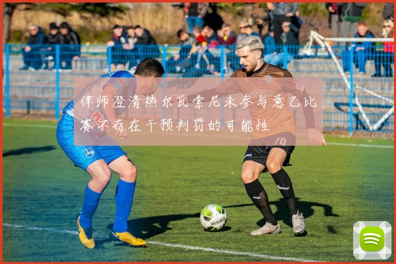 律师澄清热尔瓦索尼未参与意乙比赛不存在干预判罚的可能性