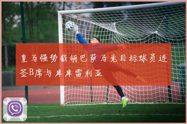 皇马强势截胡巴萨马竞目标球员连签B席与库库雷利亚