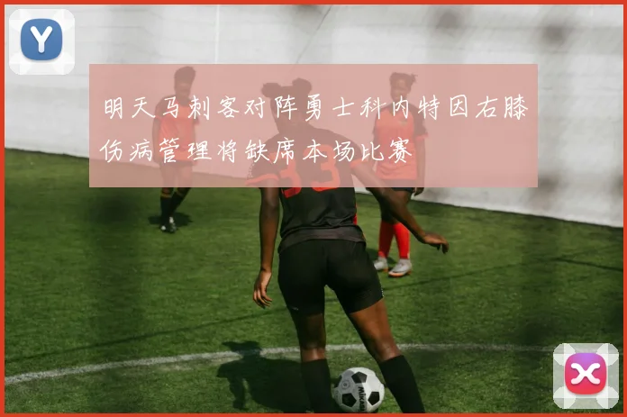 明天马刺客对阵勇士科内特因右膝伤病管理将缺席本场比赛