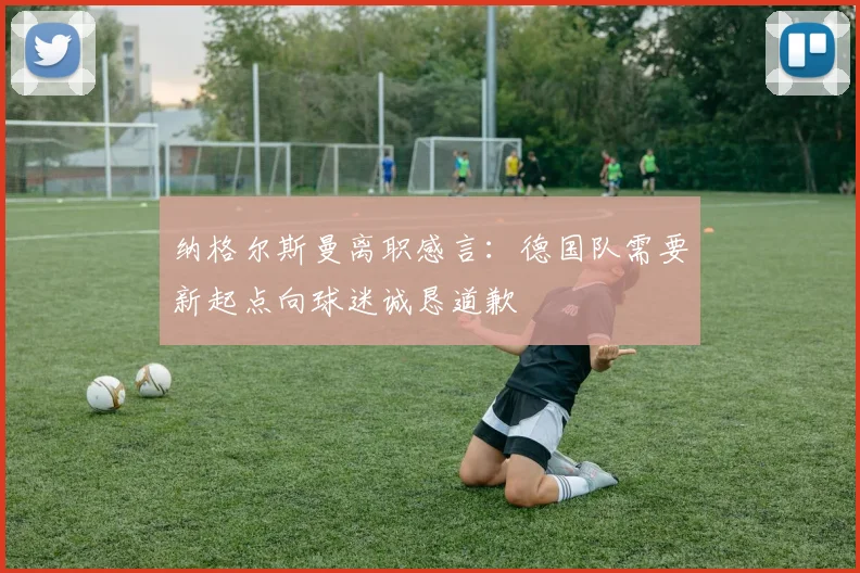 纳格尔斯曼离职感言：德国队需要新起点向球迷诚恳道歉
