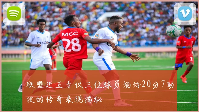 联盟近五季仅三位球员场均20分7助攻的传奇表现揭秘