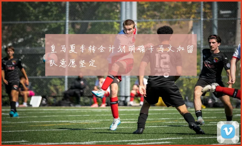 皇马夏季转会计划明确卡马文加留队意愿坚定