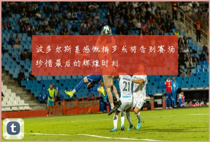 波多尔斯基感慨梅罗或将告别赛场珍惜最后的辉煌时刻