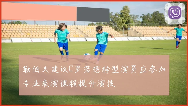 勒伯夫建议C罗若想转型演员应参加专业表演课程提升演技