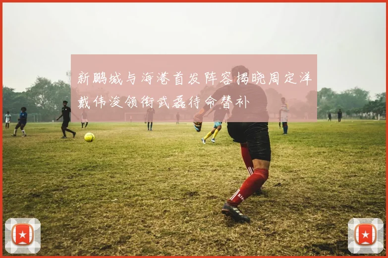 新鹏城与海港首发阵容揭晓周定洋戴伟浚领衔武磊待命替补