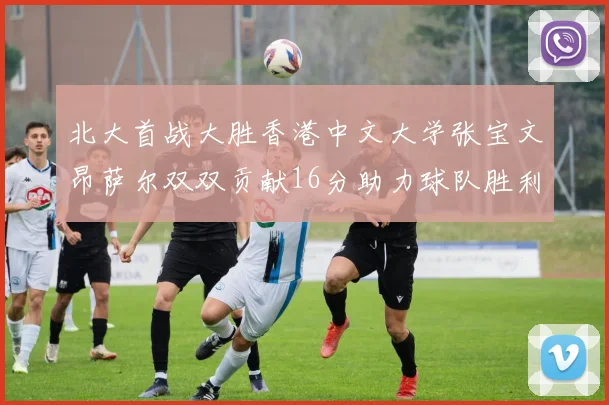 北大首战大胜香港中文大学张宝文昂萨尔双双贡献16分助力球队胜利