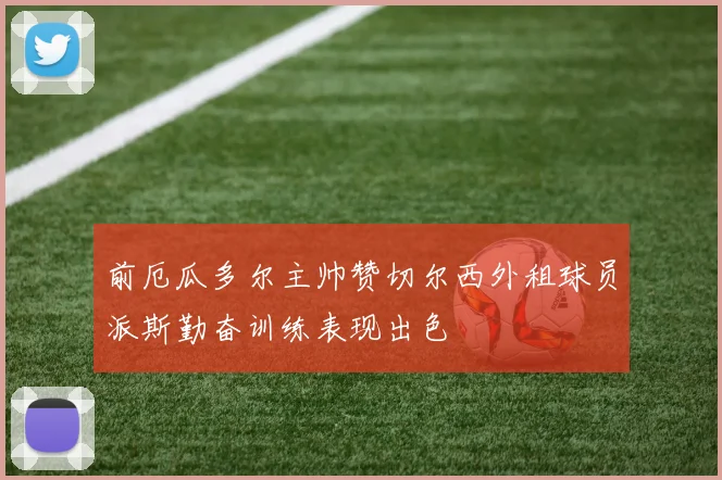 前厄瓜多尔主帅赞切尔西外租球员派斯勤奋训练表现出色